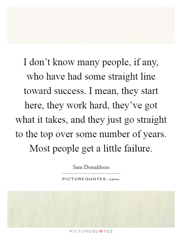 I don't know many people, if any, who have had some straight line toward success. I mean, they start here, they work hard, they've got what it takes, and they just go straight to the top over some number of years. Most people get a little failure. Picture Quote #1