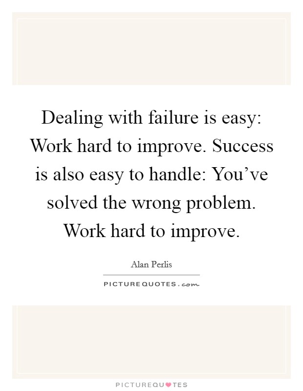 Dealing with failure is easy: Work hard to improve. Success is also easy to handle: You've solved the wrong problem. Work hard to improve. Picture Quote #1