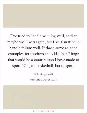 I’ve tried to handle winning well, so that maybe we’ll win again, but I’ve also tried to handle failure well. If those serve as good examples for teachers and kids, then I hope that would be a contribution I have made to sport. Not just basketball, but to sport Picture Quote #1