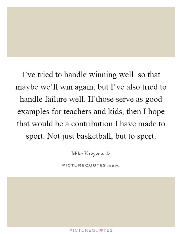 I've tried to handle winning well, so that maybe we'll win again, but I've also tried to handle failure well. If those serve as good examples for teachers and kids, then I hope that would be a contribution I have made to sport. Not just basketball, but to sport. Picture Quote #1
