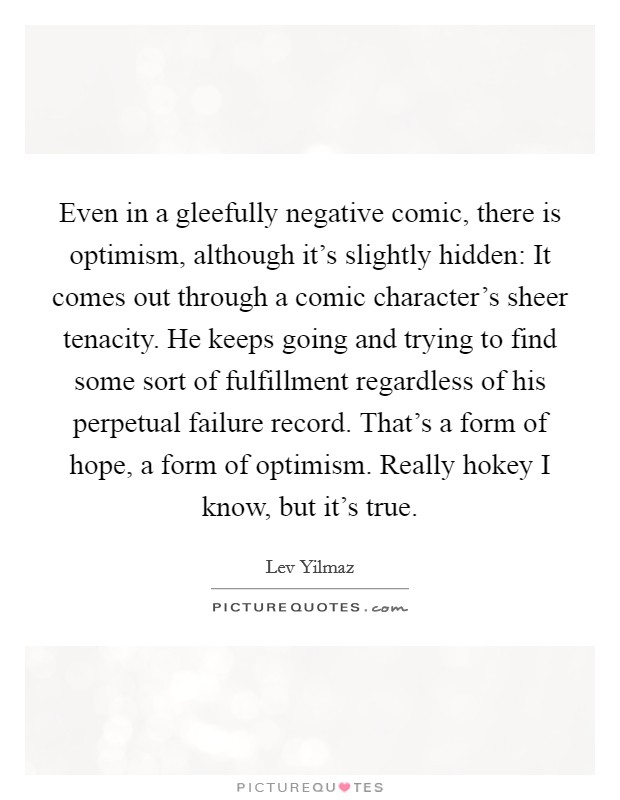 Even in a gleefully negative comic, there is optimism, although it's slightly hidden: It comes out through a comic character's sheer tenacity. He keeps going and trying to find some sort of fulfillment regardless of his perpetual failure record. That's a form of hope, a form of optimism. Really hokey I know, but it's true. Picture Quote #1