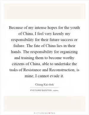 Because of my intense hopes for the youth of China, I feel very keenly my responsibility for their future success or failure. The fate of China lies in their hands. The responsibility for organizing and training them to become worthy citizens of China, able to undertake the tasks of Resistance and Reconstruction, is mine; I cannot evade it Picture Quote #1