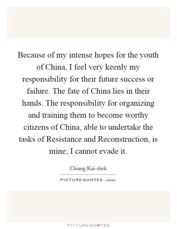 Because of my intense hopes for the youth of China, I feel very keenly my responsibility for their future success or failure. The fate of China lies in their hands. The responsibility for organizing and training them to become worthy citizens of China, able to undertake the tasks of Resistance and Reconstruction, is mine; I cannot evade it. Picture Quote #1
