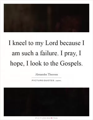 I kneel to my Lord because I am such a failure. I pray, I hope, I look to the Gospels Picture Quote #1