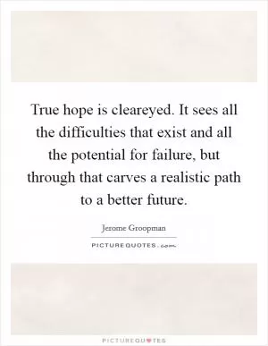 True hope is cleareyed. It sees all the difficulties that exist and all the potential for failure, but through that carves a realistic path to a better future Picture Quote #1