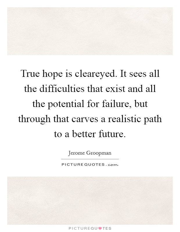 True hope is cleareyed. It sees all the difficulties that exist and all the potential for failure, but through that carves a realistic path to a better future. Picture Quote #1