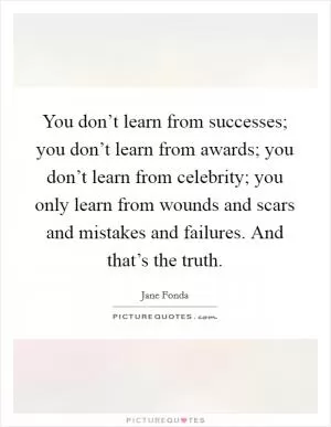 You don’t learn from successes; you don’t learn from awards; you don’t learn from celebrity; you only learn from wounds and scars and mistakes and failures. And that’s the truth Picture Quote #1