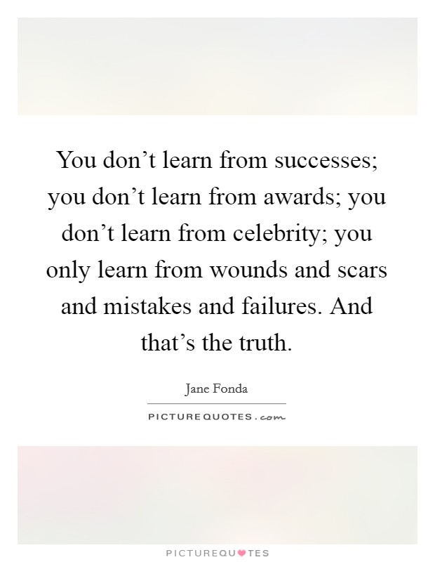 You don't learn from successes; you don't learn from awards; you don't learn from celebrity; you only learn from wounds and scars and mistakes and failures. And that's the truth. Picture Quote #1