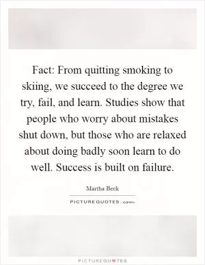 Fact: From quitting smoking to skiing, we succeed to the degree we try, fail, and learn. Studies show that people who worry about mistakes shut down, but those who are relaxed about doing badly soon learn to do well. Success is built on failure Picture Quote #1