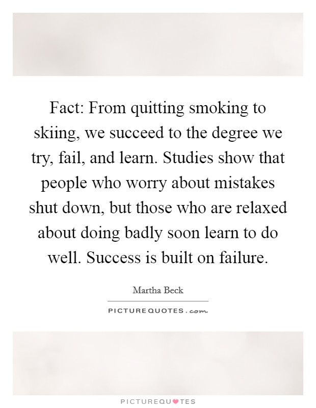Fact: From quitting smoking to skiing, we succeed to the degree we try, fail, and learn. Studies show that people who worry about mistakes shut down, but those who are relaxed about doing badly soon learn to do well. Success is built on failure. Picture Quote #1