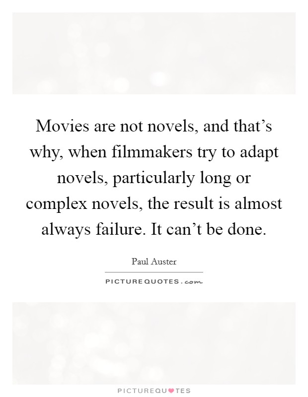 Movies are not novels, and that's why, when filmmakers try to adapt novels, particularly long or complex novels, the result is almost always failure. It can't be done. Picture Quote #1
