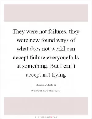 They were not failures, they were new found ways of what does not workI can accept failure,everyonefails at something. But I can’t accept not trying Picture Quote #1