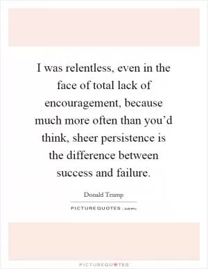 I was relentless, even in the face of total lack of encouragement, because much more often than you’d think, sheer persistence is the difference between success and failure Picture Quote #1