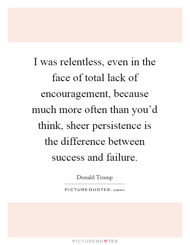 I was relentless, even in the face of total lack of encouragement, because much more often than you'd think, sheer persistence is the difference between success and failure. Picture Quote #1