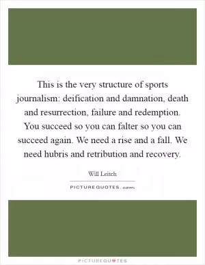 This is the very structure of sports journalism: deification and damnation, death and resurrection, failure and redemption. You succeed so you can falter so you can succeed again. We need a rise and a fall. We need hubris and retribution and recovery Picture Quote #1