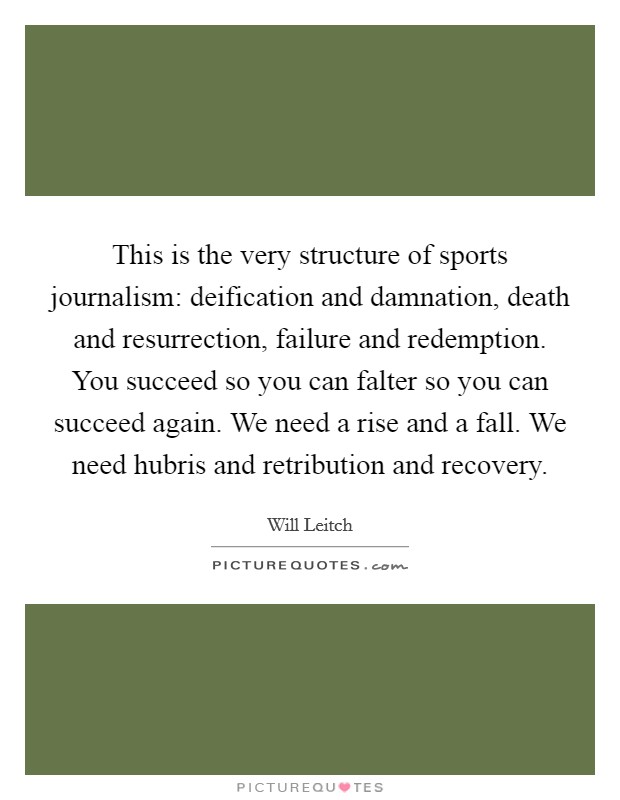 This is the very structure of sports journalism: deification and damnation, death and resurrection, failure and redemption. You succeed so you can falter so you can succeed again. We need a rise and a fall. We need hubris and retribution and recovery. Picture Quote #1