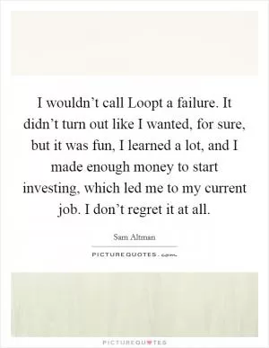 I wouldn’t call Loopt a failure. It didn’t turn out like I wanted, for sure, but it was fun, I learned a lot, and I made enough money to start investing, which led me to my current job. I don’t regret it at all Picture Quote #1
