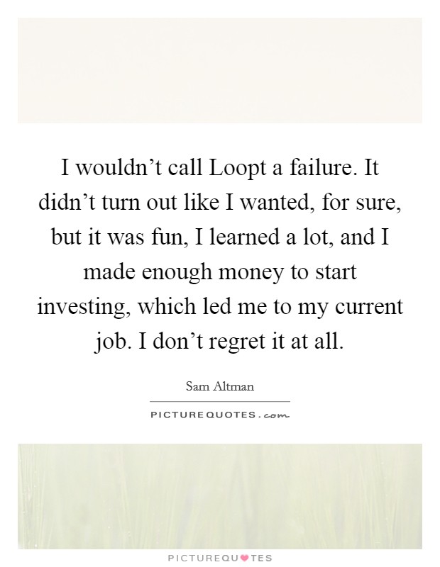 I wouldn't call Loopt a failure. It didn't turn out like I wanted, for sure, but it was fun, I learned a lot, and I made enough money to start investing, which led me to my current job. I don't regret it at all. Picture Quote #1