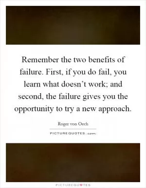 Remember the two benefits of failure. First, if you do fail, you learn what doesn’t work; and second, the failure gives you the opportunity to try a new approach Picture Quote #1