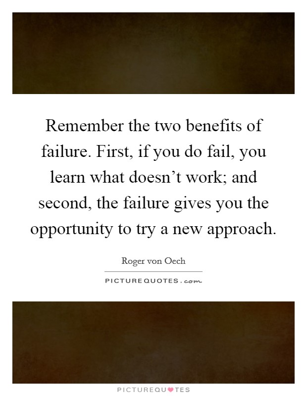 Remember the two benefits of failure. First, if you do fail, you learn what doesn't work; and second, the failure gives you the opportunity to try a new approach. Picture Quote #1