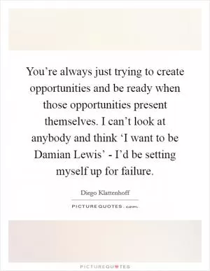 You’re always just trying to create opportunities and be ready when those opportunities present themselves. I can’t look at anybody and think ‘I want to be Damian Lewis’ - I’d be setting myself up for failure Picture Quote #1