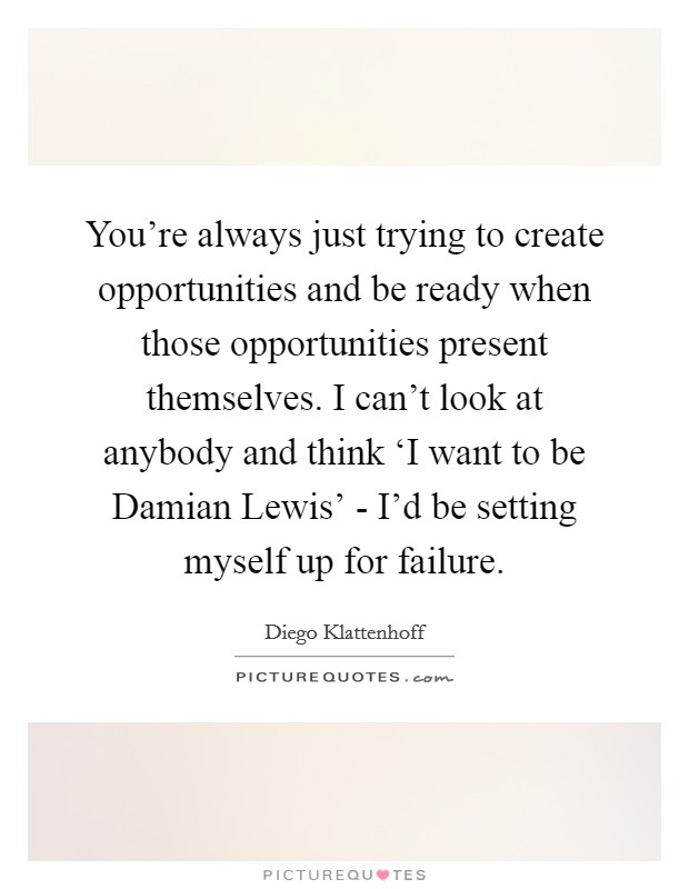 You're always just trying to create opportunities and be ready when those opportunities present themselves. I can't look at anybody and think ‘I want to be Damian Lewis' - I'd be setting myself up for failure. Picture Quote #1