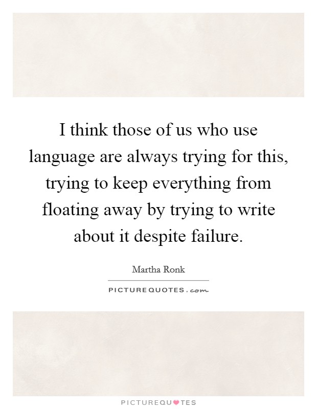 I think those of us who use language are always trying for this, trying to keep everything from floating away by trying to write about it despite failure. Picture Quote #1