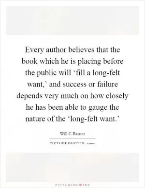 Every author believes that the book which he is placing before the public will ‘fill a long-felt want,’ and success or failure depends very much on how closely he has been able to gauge the nature of the ‘long-felt want.’ Picture Quote #1