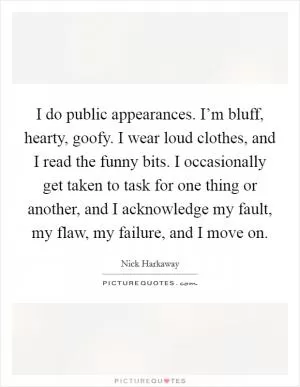I do public appearances. I’m bluff, hearty, goofy. I wear loud clothes, and I read the funny bits. I occasionally get taken to task for one thing or another, and I acknowledge my fault, my flaw, my failure, and I move on Picture Quote #1