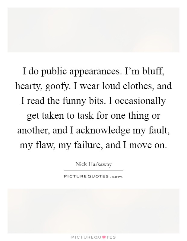 I do public appearances. I'm bluff, hearty, goofy. I wear loud clothes, and I read the funny bits. I occasionally get taken to task for one thing or another, and I acknowledge my fault, my flaw, my failure, and I move on. Picture Quote #1