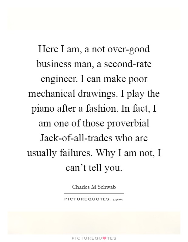Here I am, a not over-good business man, a second-rate engineer. I can make poor mechanical drawings. I play the piano after a fashion. In fact, I am one of those proverbial Jack-of-all-trades who are usually failures. Why I am not, I can't tell you. Picture Quote #1