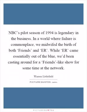 NBC’s pilot season of 1994 is legendary in the business. In a world where failure is commonplace, we midwifed the birth of both ‘Friends’ and ‘ER’. While ‘ER’ came essentially out of the blue, we’d been casting around for a ‘Friends’-like show for some time at the network Picture Quote #1