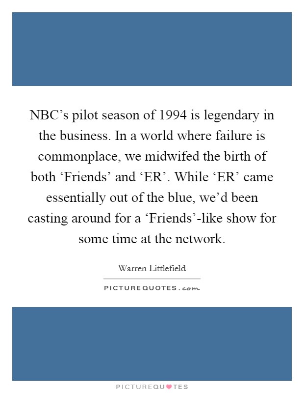 NBC's pilot season of 1994 is legendary in the business. In a world where failure is commonplace, we midwifed the birth of both ‘Friends' and ‘ER'. While ‘ER' came essentially out of the blue, we'd been casting around for a ‘Friends'-like show for some time at the network. Picture Quote #1
