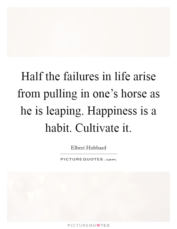 Half the failures in life arise from pulling in one's horse as he is leaping. Happiness is a habit. Cultivate it. Picture Quote #1
