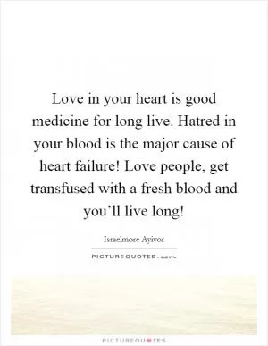 Love in your heart is good medicine for long live. Hatred in your blood is the major cause of heart failure! Love people, get transfused with a fresh blood and you’ll live long! Picture Quote #1