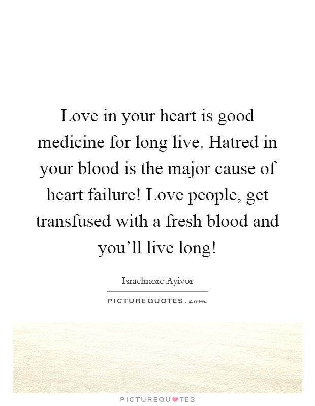 Love in your heart is good medicine for long live. Hatred in your blood is the major cause of heart failure! Love people, get transfused with a fresh blood and you'll live long! Picture Quote #1