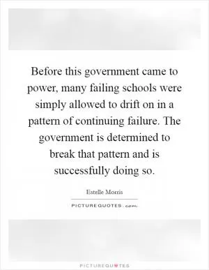 Before this government came to power, many failing schools were simply allowed to drift on in a pattern of continuing failure. The government is determined to break that pattern and is successfully doing so Picture Quote #1