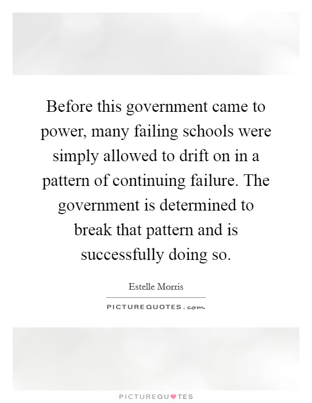 Before this government came to power, many failing schools were simply allowed to drift on in a pattern of continuing failure. The government is determined to break that pattern and is successfully doing so. Picture Quote #1