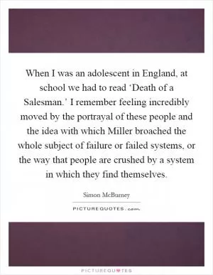 When I was an adolescent in England, at school we had to read ‘Death of a Salesman.’ I remember feeling incredibly moved by the portrayal of these people and the idea with which Miller broached the whole subject of failure or failed systems, or the way that people are crushed by a system in which they find themselves Picture Quote #1