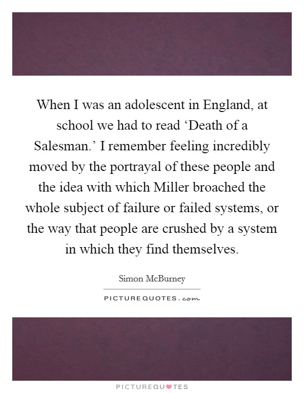 When I was an adolescent in England, at school we had to read ‘Death of a Salesman.' I remember feeling incredibly moved by the portrayal of these people and the idea with which Miller broached the whole subject of failure or failed systems, or the way that people are crushed by a system in which they find themselves. Picture Quote #1