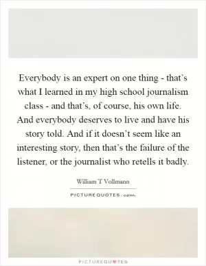 Everybody is an expert on one thing - that’s what I learned in my high school journalism class - and that’s, of course, his own life. And everybody deserves to live and have his story told. And if it doesn’t seem like an interesting story, then that’s the failure of the listener, or the journalist who retells it badly Picture Quote #1