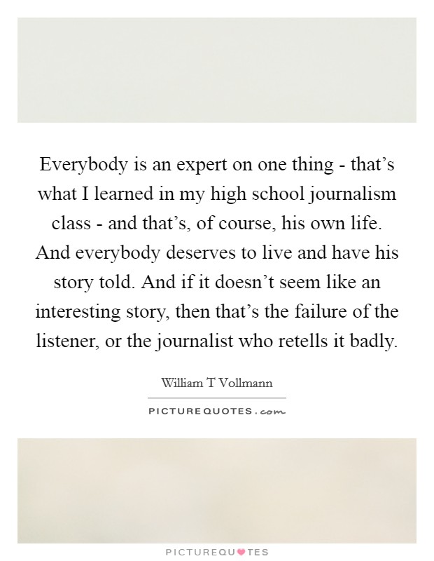 Everybody is an expert on one thing - that's what I learned in my high school journalism class - and that's, of course, his own life. And everybody deserves to live and have his story told. And if it doesn't seem like an interesting story, then that's the failure of the listener, or the journalist who retells it badly. Picture Quote #1