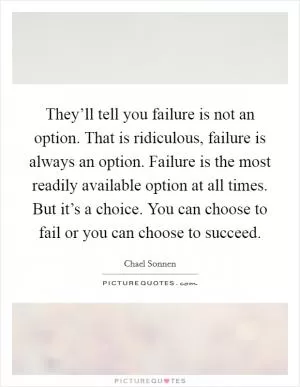 They’ll tell you failure is not an option. That is ridiculous, failure is always an option. Failure is the most readily available option at all times. But it’s a choice. You can choose to fail or you can choose to succeed Picture Quote #1