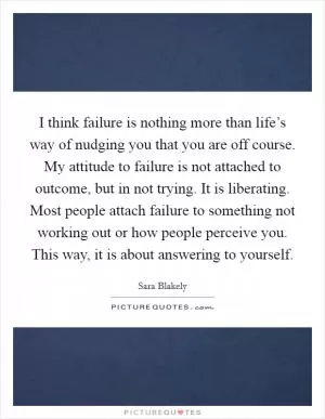 I think failure is nothing more than life’s way of nudging you that you are off course. My attitude to failure is not attached to outcome, but in not trying. It is liberating. Most people attach failure to something not working out or how people perceive you. This way, it is about answering to yourself Picture Quote #1