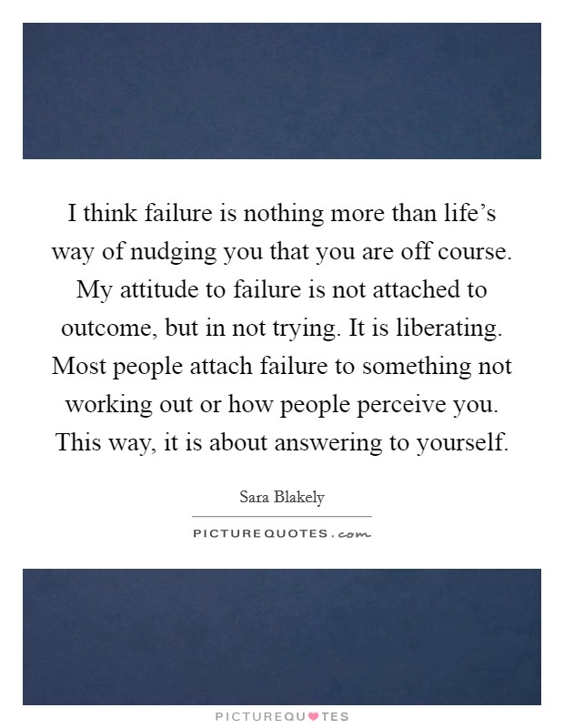 I think failure is nothing more than life's way of nudging you that you are off course. My attitude to failure is not attached to outcome, but in not trying. It is liberating. Most people attach failure to something not working out or how people perceive you. This way, it is about answering to yourself. Picture Quote #1