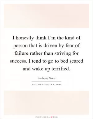 I honestly think I’m the kind of person that is driven by fear of failure rather than striving for success. I tend to go to bed scared and wake up terrified Picture Quote #1