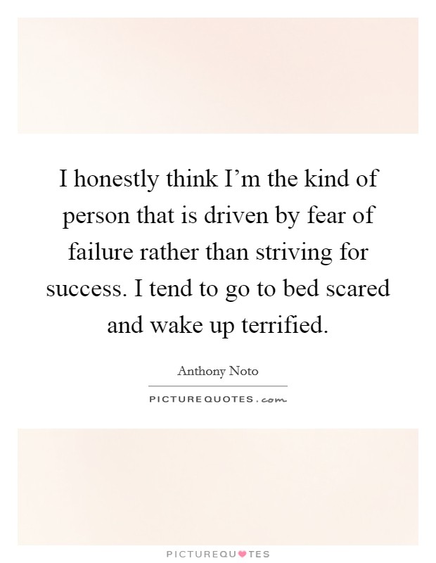 I honestly think I'm the kind of person that is driven by fear of failure rather than striving for success. I tend to go to bed scared and wake up terrified. Picture Quote #1