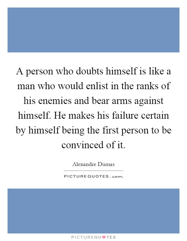 A person who doubts himself is like a man who would enlist in the ranks of his enemies and bear arms against himself. He makes his failure certain by himself being the first person to be convinced of it. Picture Quote #1