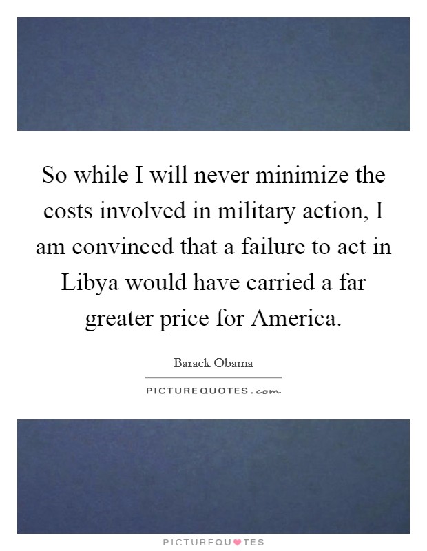 So while I will never minimize the costs involved in military action, I am convinced that a failure to act in Libya would have carried a far greater price for America. Picture Quote #1