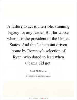 A failure to act is a terrible, stunning legacy for any leader. But far worse when it is the president of the United States. And that’s the point driven home by Romney’s selection of Ryan, who dared to lead when Obama did not Picture Quote #1